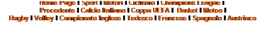 Casella di testo: Home Page I Sport I Motori I Ciclismo I Champions League I&nbsp; 
Precedente I Calcio Italiano I Coppa UEFA I&nbsp; Basket I Meteo I 
Rugby I Volley I Campionato Inglese I Tedesco I Francese I Spagnolo I Austriaco
&nbsp;
&nbsp;
